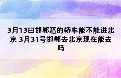 3月13曰邯郸藉的轿车能不能进北京 3月31号邯郸去北京现在能去吗